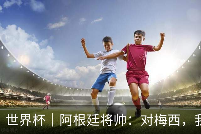 世界杯｜阿根廷将帅：对梅西，我们已无话可说