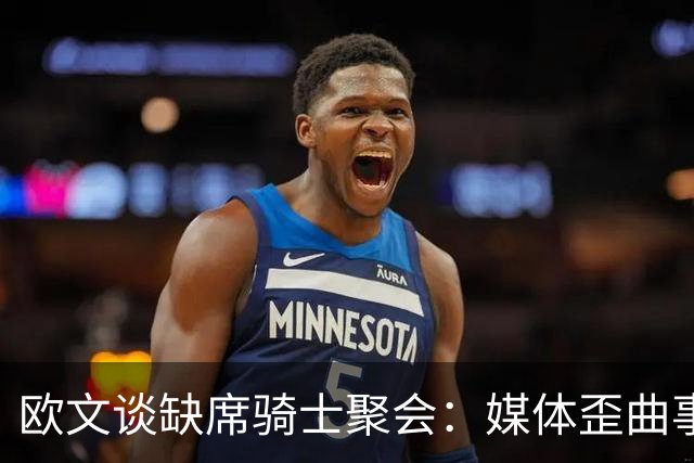 欧文谈缺席骑士聚会：媒体歪曲事实简直丧心病狂 别被他们耍了